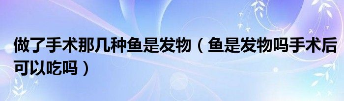 做了手术那几种鱼是发物（鱼是发物吗手术后可以吃吗）