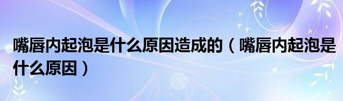 嘴唇内起泡是什么原因造成的（嘴唇内起泡是什么原因）