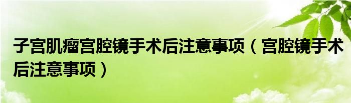 子宫肌瘤宫腔镜手术后注意事项（宫腔镜手术后注意事项）