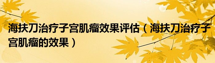 海扶刀治疗子宫肌瘤效果评估（海扶刀治疗子宫肌瘤的效果）