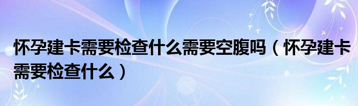 怀孕建卡需要检查什么需要空腹吗（怀孕建卡需要检查什么）