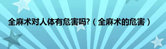 全麻术对人体有危害吗?（全麻术的危害）