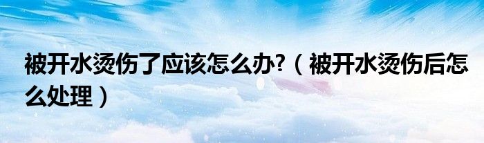 被开水烫伤了应该怎么办?（被开水烫伤后怎么处理）