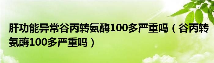 肝功能异常谷丙转氨酶100多严重吗（谷丙转氨酶100多严重吗）