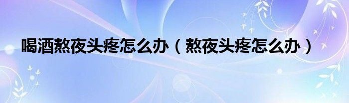 喝酒熬夜头疼怎么办（熬夜头疼怎么办）