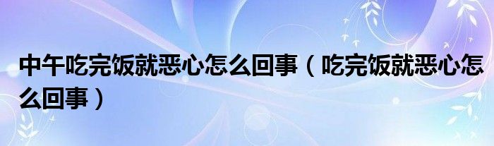 中午吃完饭就恶心怎么回事（吃完饭就恶心怎么回事）