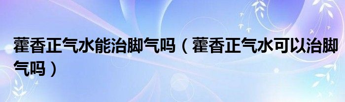 藿香正气水能治脚气吗（藿香正气水可以治脚气吗）