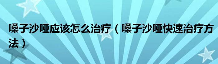 嗓子沙哑应该怎么治疗（嗓子沙哑快速治疗方法）