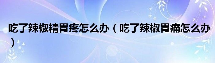 吃了辣椒精胃疼怎么办（吃了辣椒胃痛怎么办）