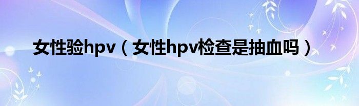 女性验hpv（女性hpv检查是抽血吗）