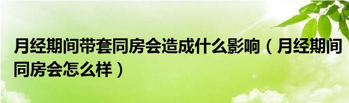 月经期间带套同房会造成什么影响（月经期间同房会怎么样）