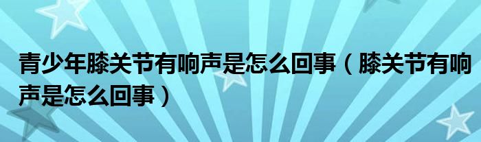 青少年膝关节有响声是怎么回事（膝关节有响声是怎么回事）