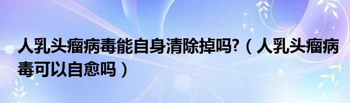 人乳头瘤病毒能自身清除掉吗?（人乳头瘤病毒可以自愈吗）