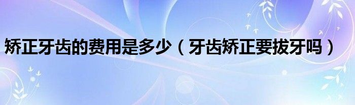 矫正牙齿的费用是多少（牙齿矫正要拔牙吗）