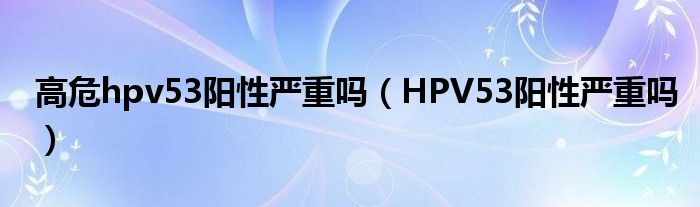 高危hpv53阳性严重吗（HPV53阳性严重吗）