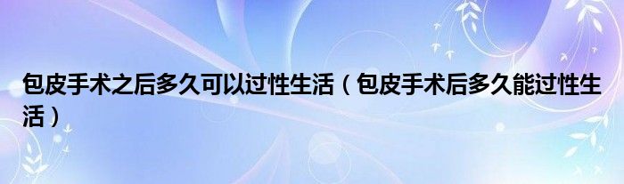 包皮手术之后多久可以过性生活（包皮手术后多久能过性生活）