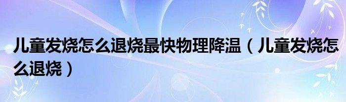 儿童发烧怎么退烧最快物理降温（儿童发烧怎么退烧）