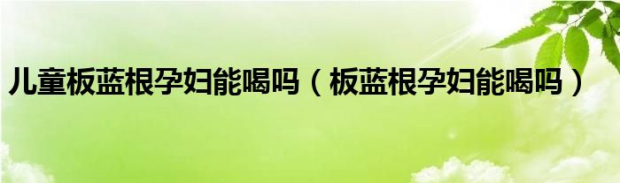 儿童板蓝根孕妇能喝吗（板蓝根孕妇能喝吗）