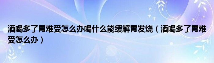 酒喝多了胃难受怎么办喝什么能缓解胃发烧（酒喝多了胃难受怎么办）