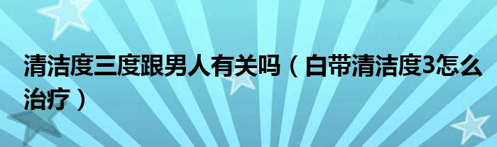 清洁度三度跟男人有关吗（白带清洁度3怎么治疗）