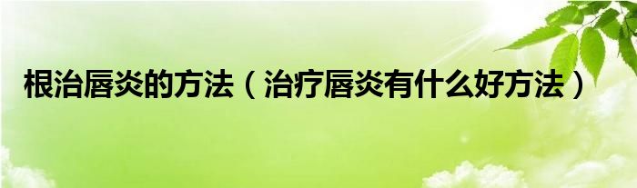 根治唇炎的方法（治疗唇炎有什么好方法）