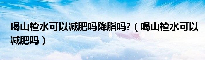 喝山楂水可以减肥吗降脂吗?（喝山楂水可以减肥吗）