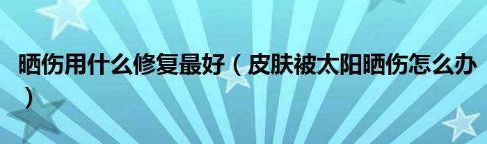 晒伤用什么修复最好（皮肤被太阳晒伤怎么办）