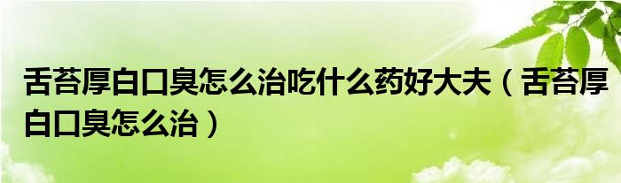 舌苔厚白口臭怎么治吃什么药好大夫（舌苔厚白口臭怎么治）