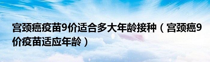 宫颈癌疫苗9价适合多大年龄接种（宫颈癌9价疫苗适应年龄）