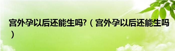 宫外孕以后还能生吗?（宫外孕以后还能生吗）