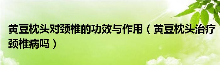 黄豆枕头对颈椎的功效与作用（黄豆枕头治疗颈椎病吗）