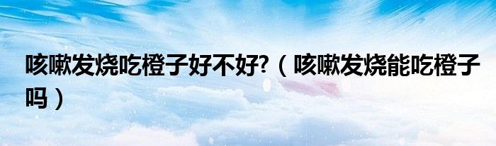 咳嗽发烧吃橙子好不好?（咳嗽发烧能吃橙子吗）