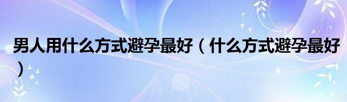 男人用什么方式避孕最好（什么方式避孕最好）