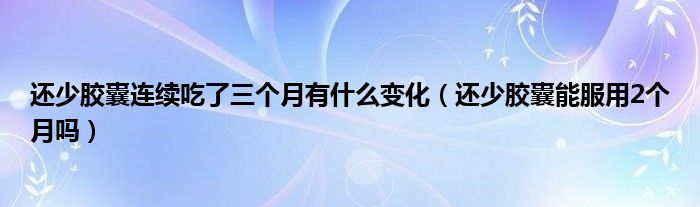 还少胶囊连续吃了三个月有什么变化（还少胶囊能服用2个月吗）