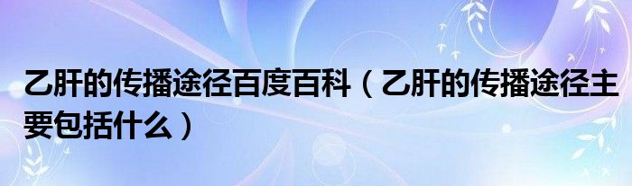 乙肝的传播途径百度百科（乙肝的传播途径主要包括什么）