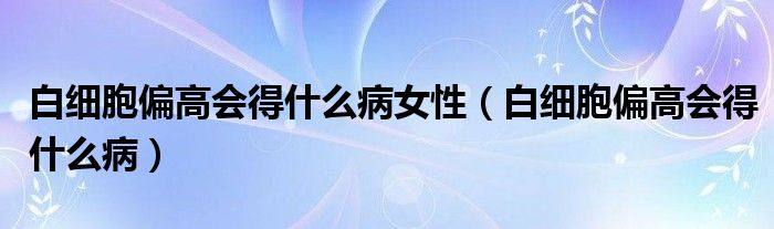 白细胞偏高会得什么病女性（白细胞偏高会得什么病）