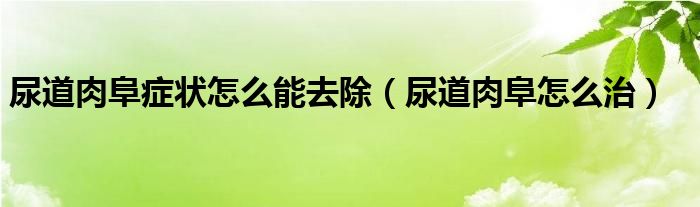 尿道肉阜症状怎么能去除（尿道肉阜怎么治）