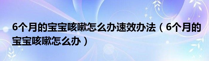 6个月的宝宝咳嗽怎么办速效办法（6个月的宝宝咳嗽怎么办）