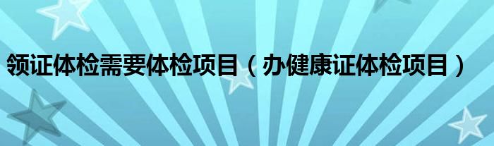 领证体检需要体检项目（办健康证体检项目）