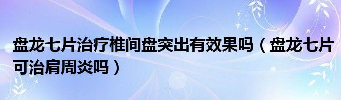 盘龙七片治疗椎间盘突出有效果吗（盘龙七片可治肩周炎吗）