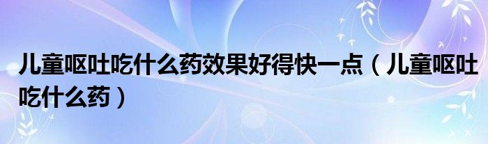 儿童呕吐吃什么药效果好得快一点（儿童呕吐吃什么药）