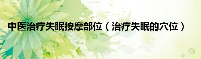 中医治疗失眠按摩部位（治疗失眠的穴位）