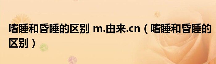 嗜睡和昏睡的区别 m.由来.cn（嗜睡和昏睡的区别）