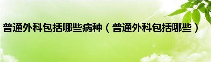 普通外科包括哪些病种（普通外科包括哪些）