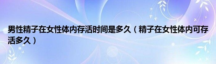 男性精子在女性体内存活时间是多久（精子在女性体内可存活多久）