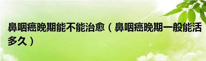 鼻咽癌晚期能不能治愈（鼻咽癌晚期一般能活多久）