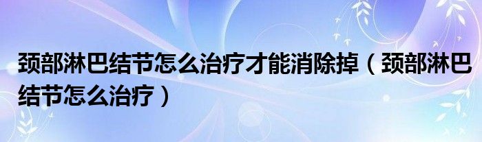 颈部淋巴结节怎么治疗才能消除掉（颈部淋巴结节怎么治疗）