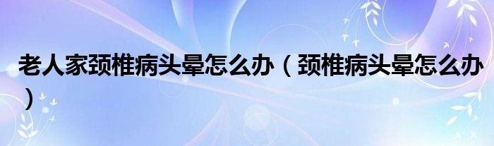 老人家颈椎病头晕怎么办（颈椎病头晕怎么办）