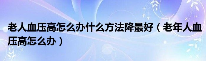 老人血压高怎么办什么方法降最好（老年人血压高怎么办）