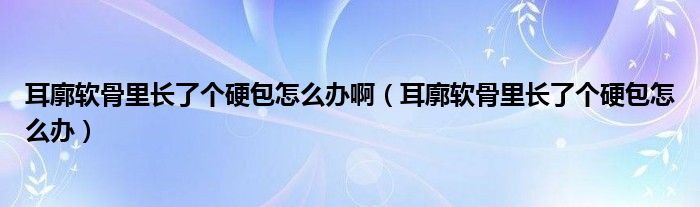 耳廓软骨里长了个硬包怎么办啊（耳廓软骨里长了个硬包怎么办）